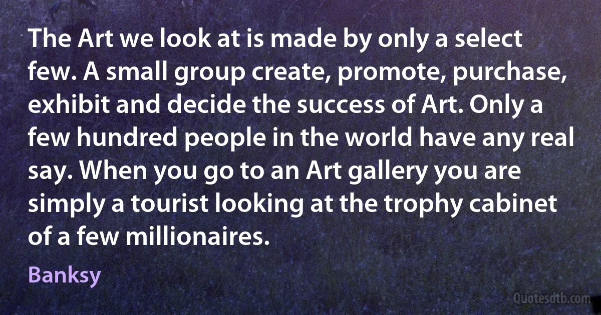 The Art we look at is made by only a select few. A small group create, promote, purchase, exhibit and decide the success of Art. Only a few hundred people in the world have any real say. When you go to an Art gallery you are simply a tourist looking at the trophy cabinet of a few millionaires. (Banksy)