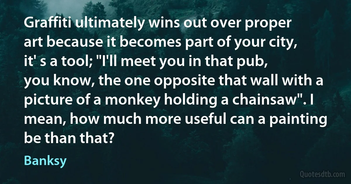 Graffiti ultimately wins out over proper art because it becomes part of your city, it' s a tool; "I'll meet you in that pub, you know, the one opposite that wall with a picture of a monkey holding a chainsaw". I mean, how much more useful can a painting be than that? (Banksy)