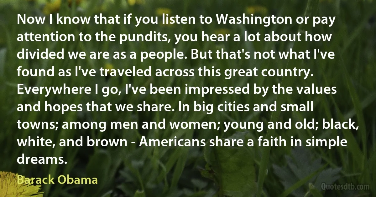 Now I know that if you listen to Washington or pay attention to the pundits, you hear a lot about how divided we are as a people. But that's not what I've found as I've traveled across this great country.
Everywhere I go, I've been impressed by the values and hopes that we share. In big cities and small towns; among men and women; young and old; black, white, and brown - Americans share a faith in simple dreams. (Barack Obama)