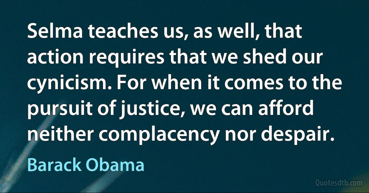 Selma teaches us, as well, that action requires that we shed our cynicism. For when it comes to the pursuit of justice, we can afford neither complacency nor despair. (Barack Obama)