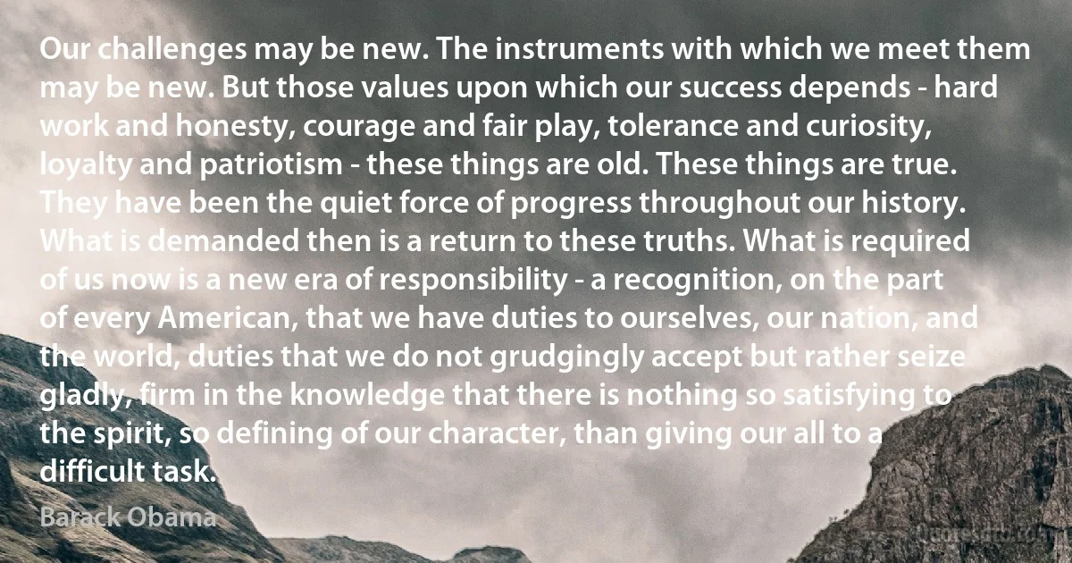 Our challenges may be new. The instruments with which we meet them may be new. But those values upon which our success depends - hard work and honesty, courage and fair play, tolerance and curiosity, loyalty and patriotism - these things are old. These things are true. They have been the quiet force of progress throughout our history. What is demanded then is a return to these truths. What is required of us now is a new era of responsibility - a recognition, on the part of every American, that we have duties to ourselves, our nation, and the world, duties that we do not grudgingly accept but rather seize gladly, firm in the knowledge that there is nothing so satisfying to the spirit, so defining of our character, than giving our all to a difficult task. (Barack Obama)