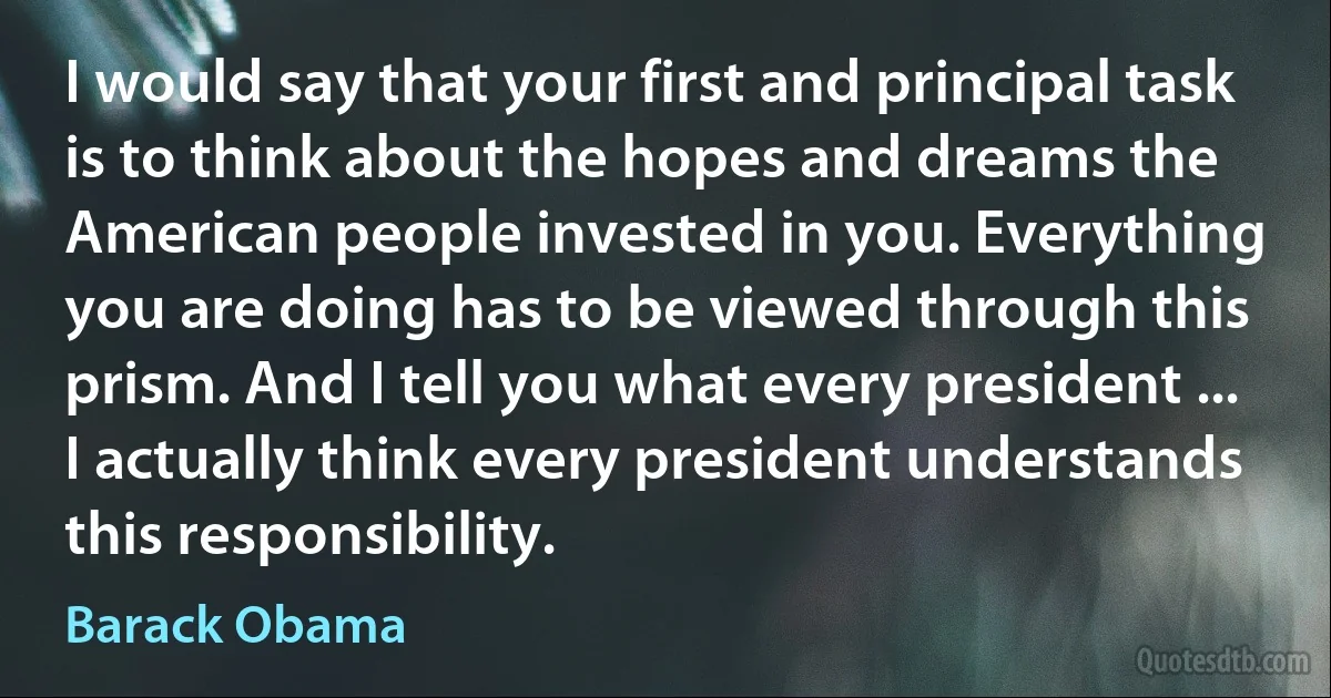 I would say that your first and principal task is to think about the hopes and dreams the American people invested in you. Everything you are doing has to be viewed through this prism. And I tell you what every president ... I actually think every president understands this responsibility. (Barack Obama)