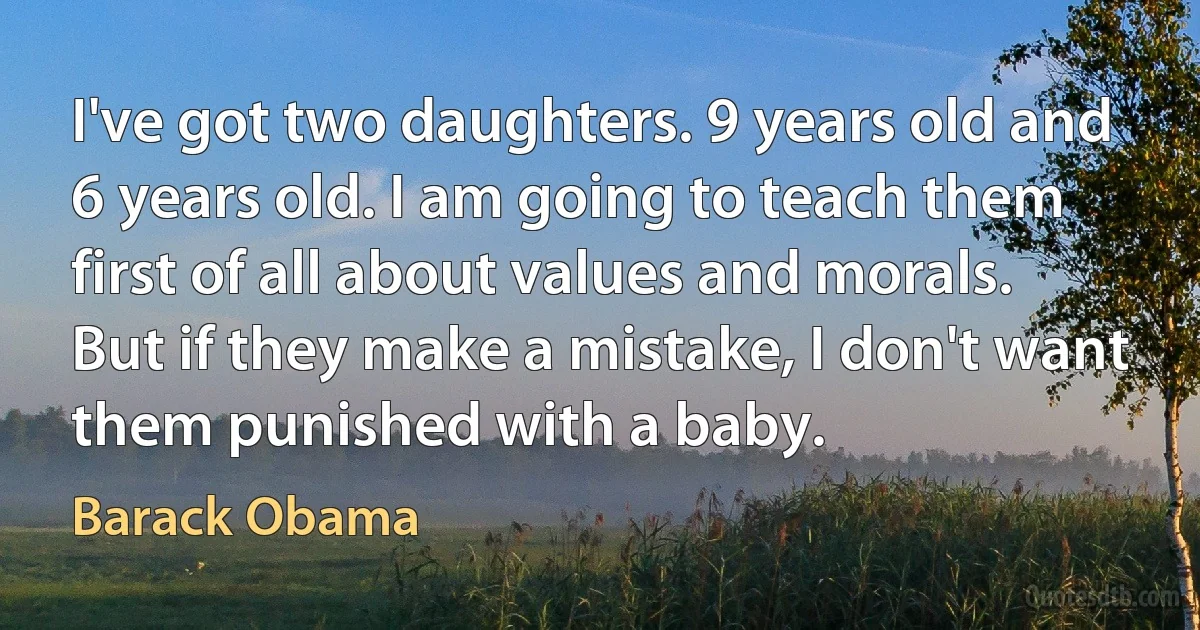 I've got two daughters. 9 years old and 6 years old. I am going to teach them first of all about values and morals. But if they make a mistake, I don't want them punished with a baby. (Barack Obama)