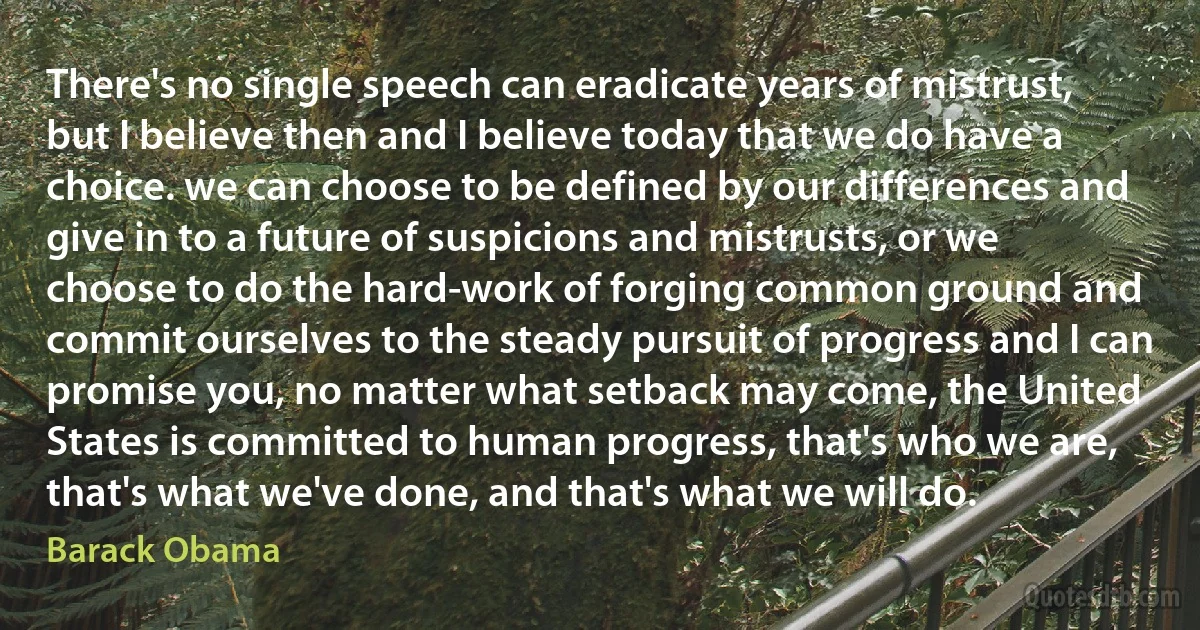 There's no single speech can eradicate years of mistrust, but I believe then and I believe today that we do have a choice. we can choose to be defined by our differences and give in to a future of suspicions and mistrusts, or we choose to do the hard-work of forging common ground and commit ourselves to the steady pursuit of progress and I can promise you, no matter what setback may come, the United States is committed to human progress, that's who we are, that's what we've done, and that's what we will do. (Barack Obama)