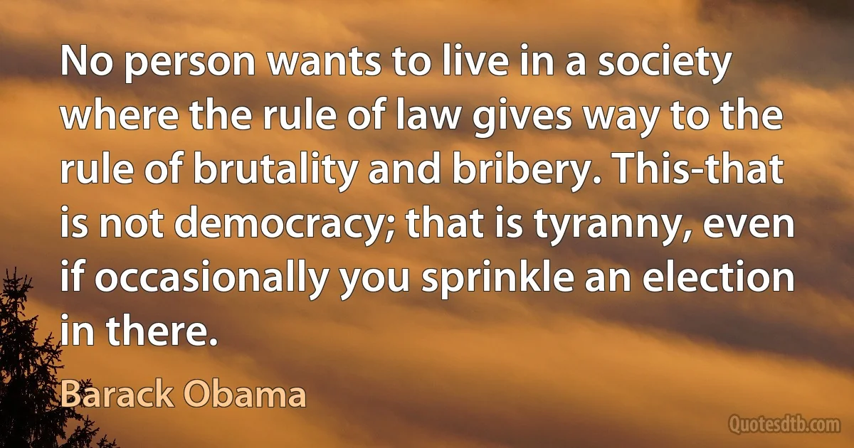 No person wants to live in a society where the rule of law gives way to the rule of brutality and bribery. This-that is not democracy; that is tyranny, even if occasionally you sprinkle an election in there. (Barack Obama)