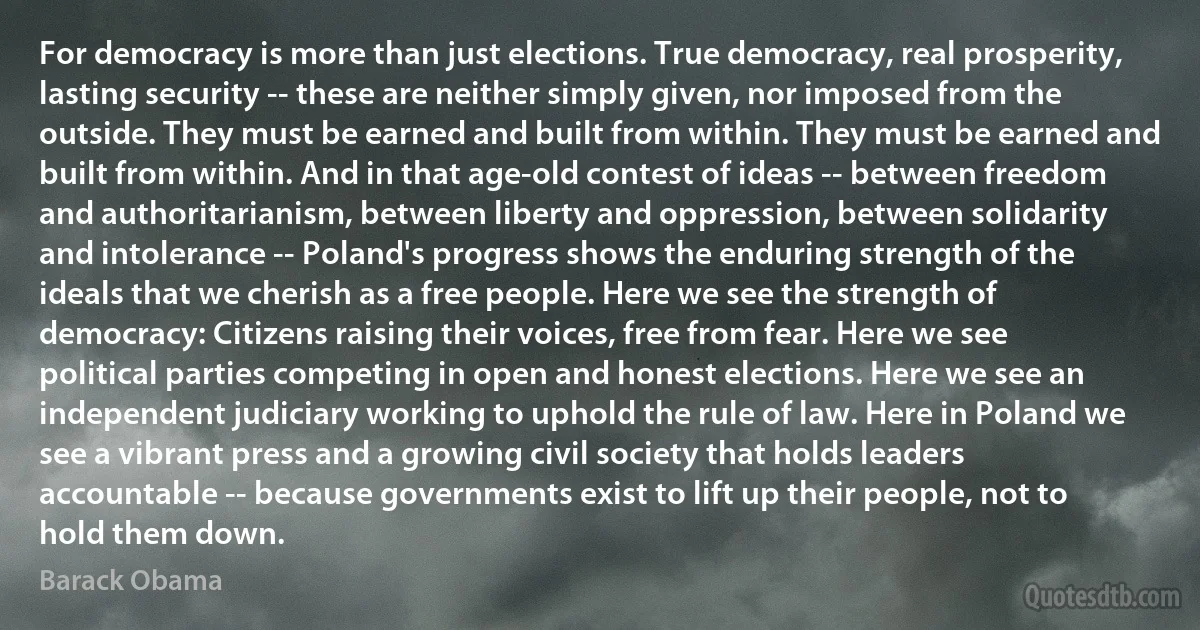 For democracy is more than just elections. True democracy, real prosperity, lasting security -- these are neither simply given, nor imposed from the outside. They must be earned and built from within. They must be earned and built from within. And in that age-old contest of ideas -- between freedom and authoritarianism, between liberty and oppression, between solidarity and intolerance -- Poland's progress shows the enduring strength of the ideals that we cherish as a free people. Here we see the strength of democracy: Citizens raising their voices, free from fear. Here we see political parties competing in open and honest elections. Here we see an independent judiciary working to uphold the rule of law. Here in Poland we see a vibrant press and a growing civil society that holds leaders accountable -- because governments exist to lift up their people, not to hold them down. (Barack Obama)