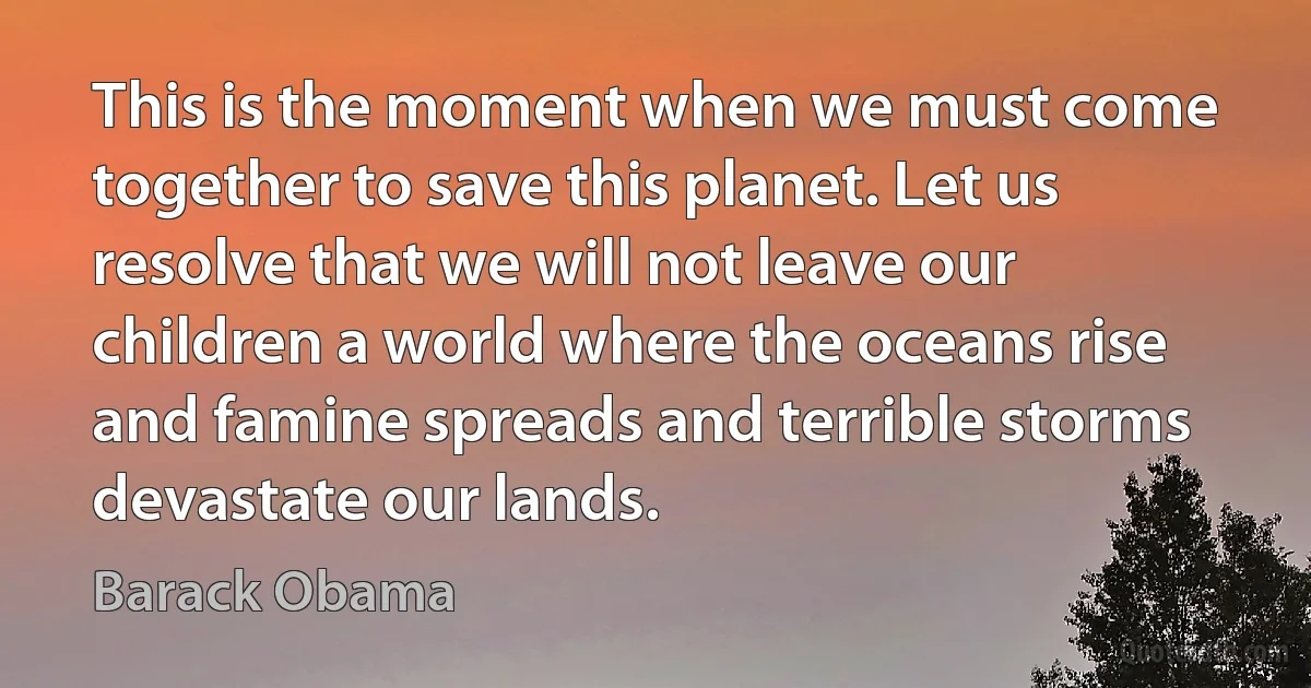 This is the moment when we must come together to save this planet. Let us resolve that we will not leave our children a world where the oceans rise and famine spreads and terrible storms devastate our lands. (Barack Obama)