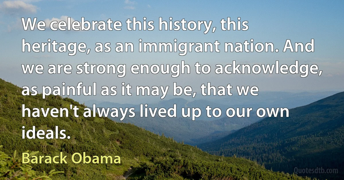 We celebrate this history, this heritage, as an immigrant nation. And we are strong enough to acknowledge, as painful as it may be, that we haven't always lived up to our own ideals. (Barack Obama)