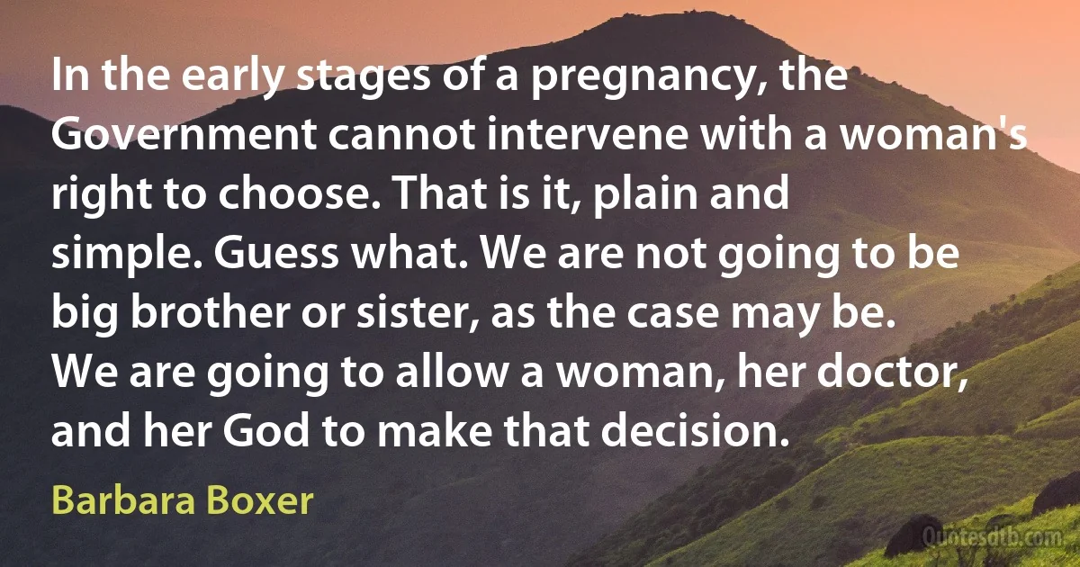 In the early stages of a pregnancy, the Government cannot intervene with a woman's right to choose. That is it, plain and simple. Guess what. We are not going to be big brother or sister, as the case may be. We are going to allow a woman, her doctor, and her God to make that decision. (Barbara Boxer)