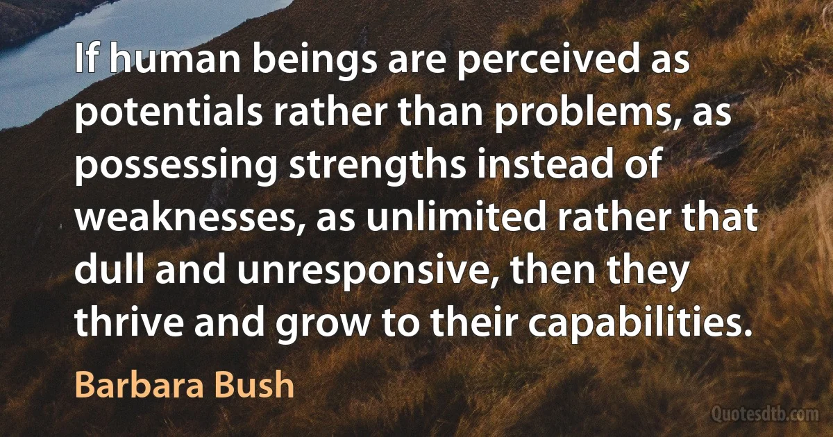 If human beings are perceived as potentials rather than problems, as possessing strengths instead of weaknesses, as unlimited rather that dull and unresponsive, then they thrive and grow to their capabilities. (Barbara Bush)