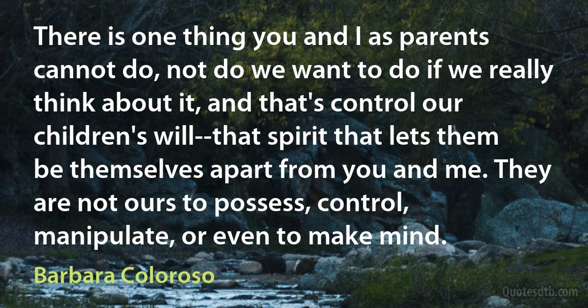 There is one thing you and I as parents cannot do, not do we want to do if we really think about it, and that's control our children's will--that spirit that lets them be themselves apart from you and me. They are not ours to possess, control, manipulate, or even to make mind. (Barbara Coloroso)