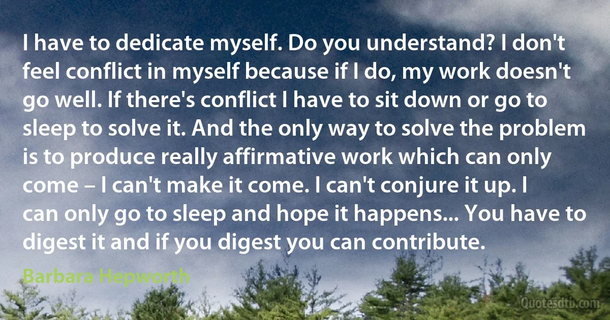 I have to dedicate myself. Do you understand? I don't feel conflict in myself because if I do, my work doesn't go well. If there's conflict I have to sit down or go to sleep to solve it. And the only way to solve the problem is to produce really affirmative work which can only come – I can't make it come. I can't conjure it up. I can only go to sleep and hope it happens... You have to digest it and if you digest you can contribute. (Barbara Hepworth)