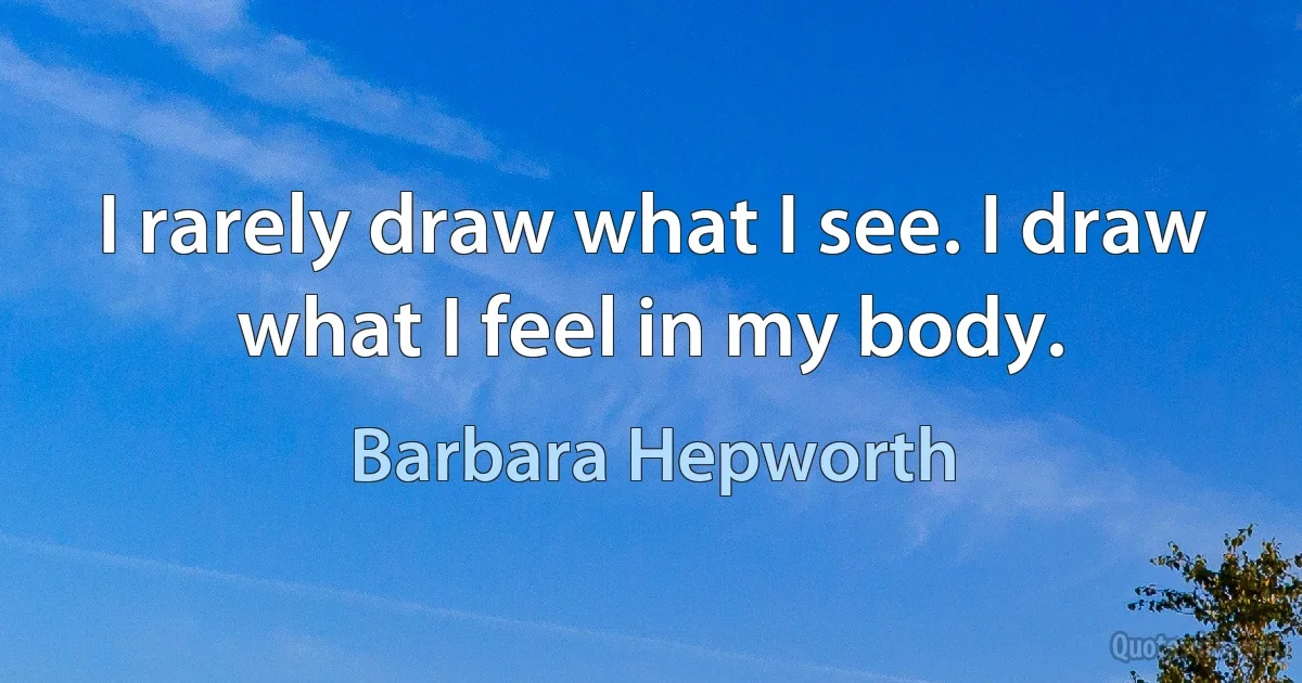 I rarely draw what I see. I draw what I feel in my body. (Barbara Hepworth)