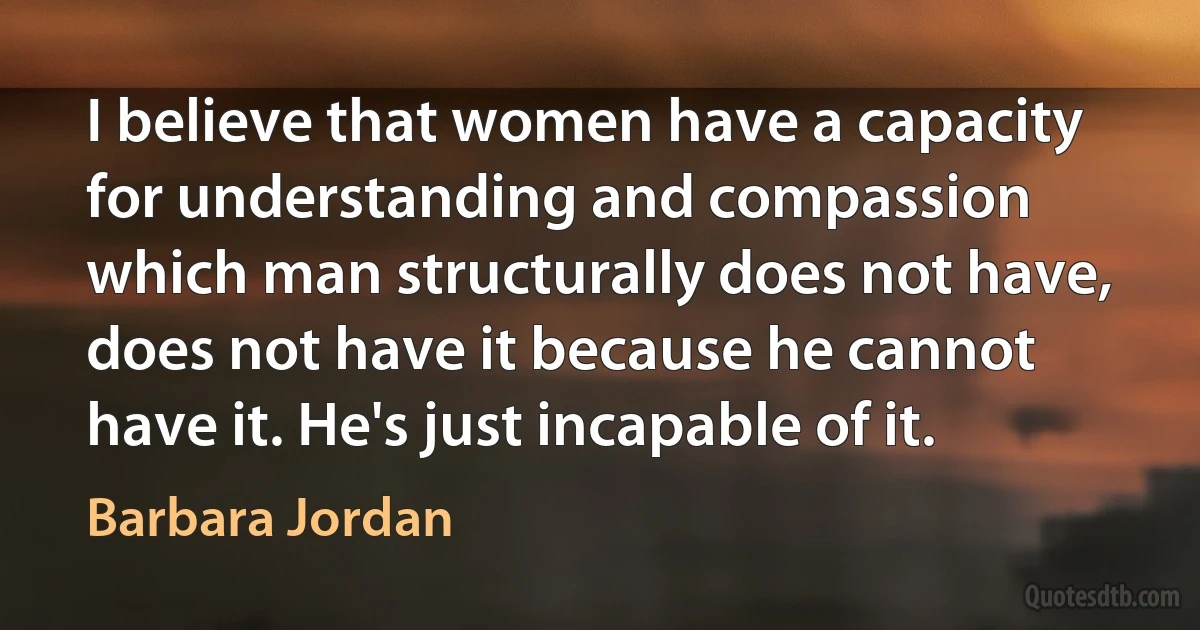 I believe that women have a capacity for understanding and compassion which man structurally does not have, does not have it because he cannot have it. He's just incapable of it. (Barbara Jordan)