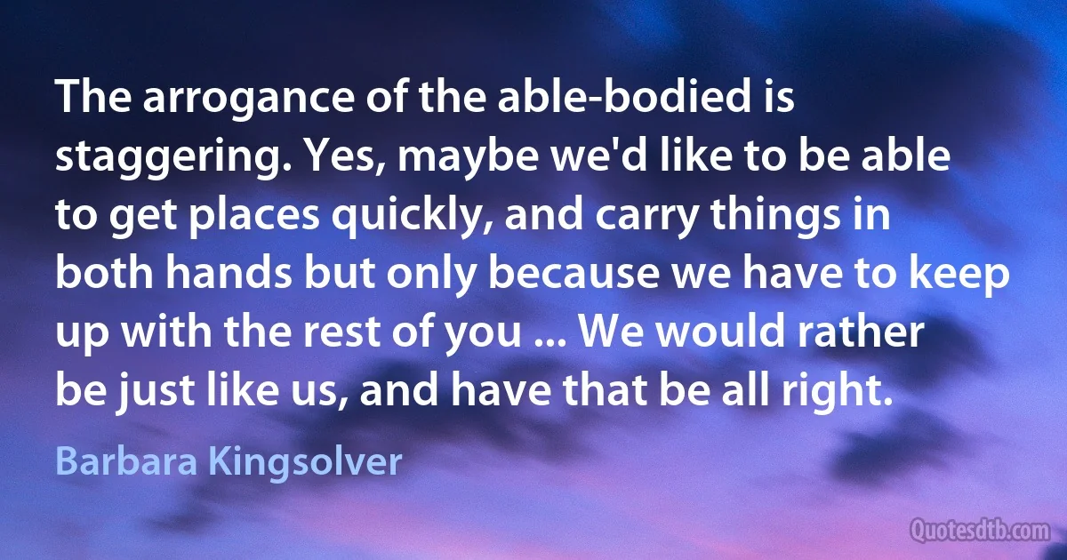 The arrogance of the able-bodied is staggering. Yes, maybe we'd like to be able to get places quickly, and carry things in both hands but only because we have to keep up with the rest of you ... We would rather be just like us, and have that be all right. (Barbara Kingsolver)