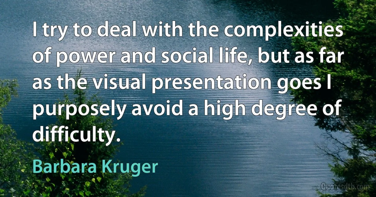 I try to deal with the complexities of power and social life, but as far as the visual presentation goes I purposely avoid a high degree of difficulty. (Barbara Kruger)