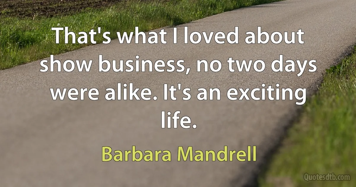 That's what I loved about show business, no two days were alike. It's an exciting life. (Barbara Mandrell)