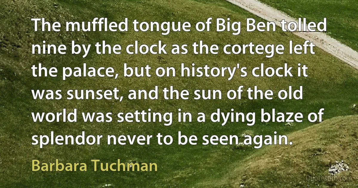 The muffled tongue of Big Ben tolled nine by the clock as the cortege left the palace, but on history's clock it was sunset, and the sun of the old world was setting in a dying blaze of splendor never to be seen again. (Barbara Tuchman)