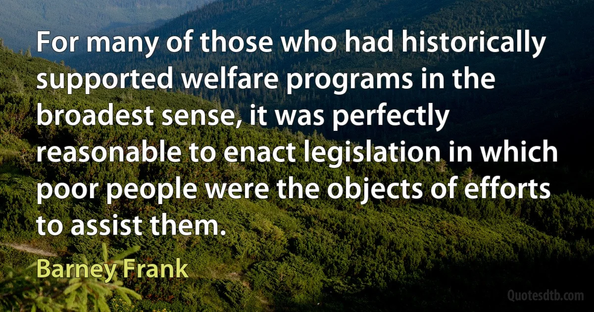 For many of those who had historically supported welfare programs in the broadest sense, it was perfectly reasonable to enact legislation in which poor people were the objects of efforts to assist them. (Barney Frank)