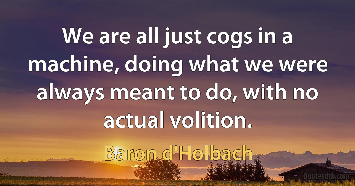 We are all just cogs in a machine, doing what we were always meant to do, with no actual volition. (Baron d'Holbach)