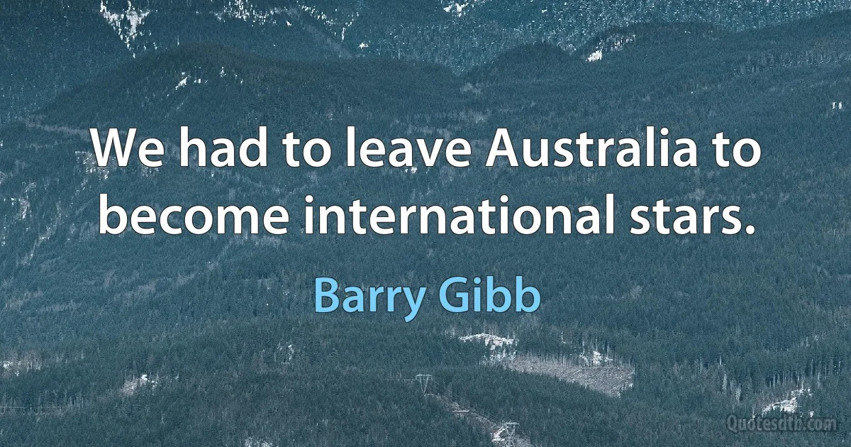 We had to leave Australia to become international stars. (Barry Gibb)