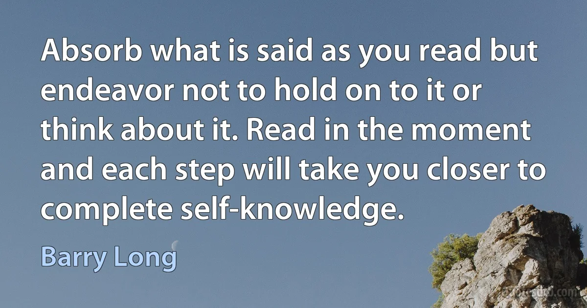 Absorb what is said as you read but endeavor not to hold on to it or think about it. Read in the moment and each step will take you closer to complete self-knowledge. (Barry Long)