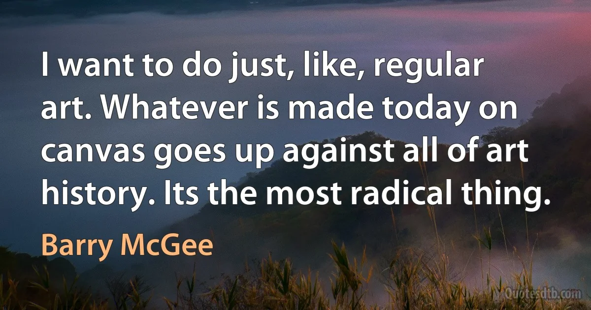 I want to do just, like, regular art. Whatever is made today on canvas goes up against all of art history. Its the most radical thing. (Barry McGee)