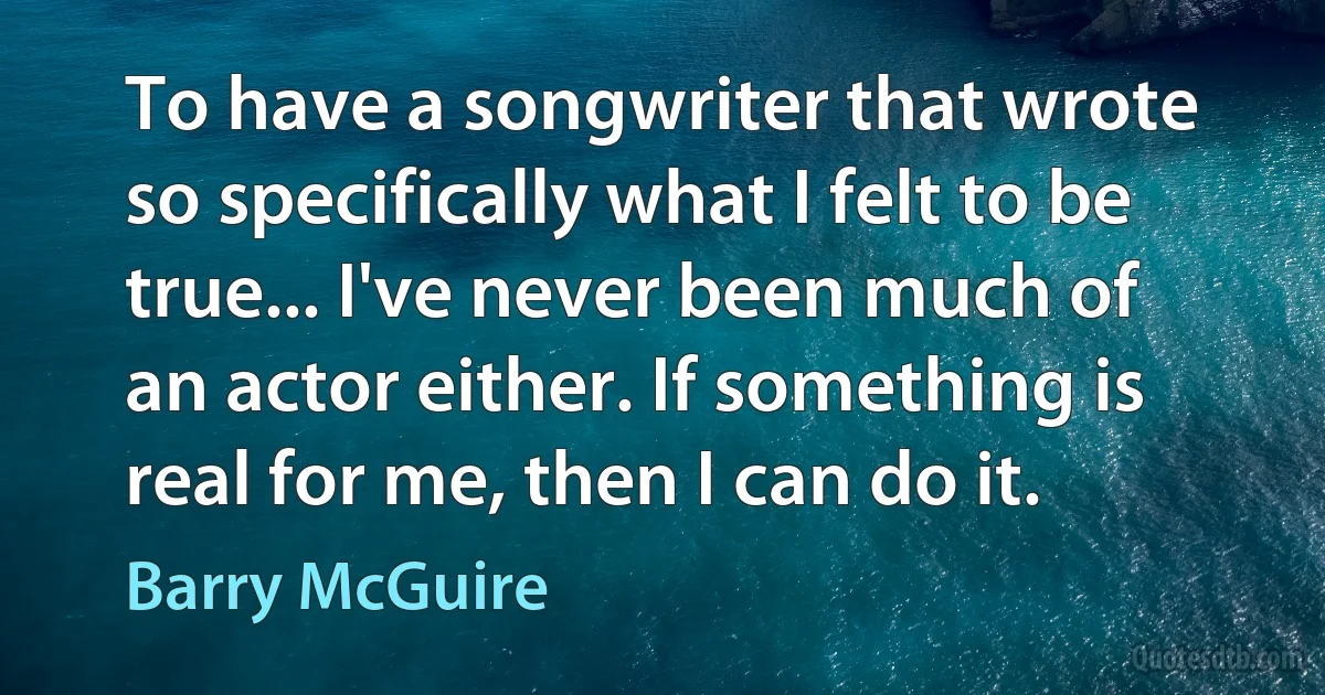 To have a songwriter that wrote so specifically what I felt to be true... I've never been much of an actor either. If something is real for me, then I can do it. (Barry McGuire)