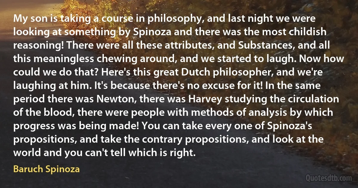 My son is taking a course in philosophy, and last night we were looking at something by Spinoza and there was the most childish reasoning! There were all these attributes, and Substances, and all this meaningless chewing around, and we started to laugh. Now how could we do that? Here's this great Dutch philosopher, and we're laughing at him. It's because there's no excuse for it! In the same period there was Newton, there was Harvey studying the circulation of the blood, there were people with methods of analysis by which progress was being made! You can take every one of Spinoza's propositions, and take the contrary propositions, and look at the world and you can't tell which is right. (Baruch Spinoza)