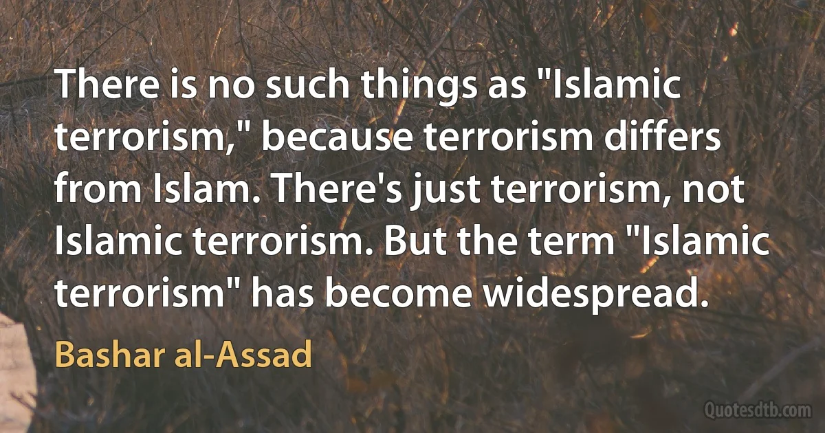 There is no such things as "Islamic terrorism," because terrorism differs from Islam. There's just terrorism, not Islamic terrorism. But the term "Islamic terrorism" has become widespread. (Bashar al-Assad)