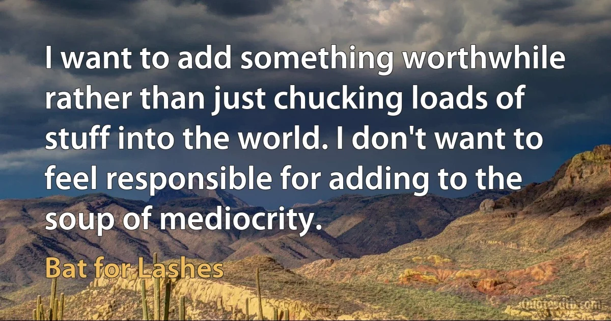 I want to add something worthwhile rather than just chucking loads of stuff into the world. I don't want to feel responsible for adding to the soup of mediocrity. (Bat for Lashes)