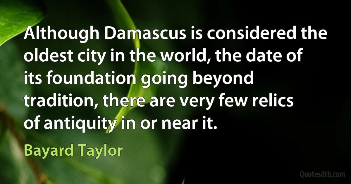 Although Damascus is considered the oldest city in the world, the date of its foundation going beyond tradition, there are very few relics of antiquity in or near it. (Bayard Taylor)