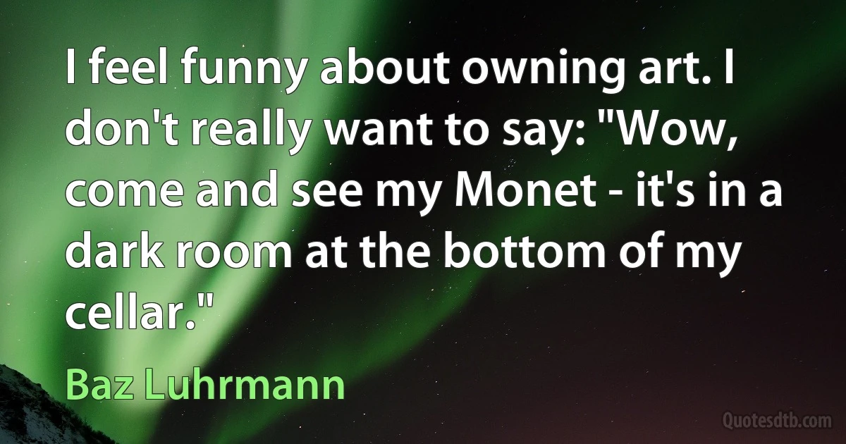 I feel funny about owning art. I don't really want to say: "Wow, come and see my Monet - it's in a dark room at the bottom of my cellar." (Baz Luhrmann)