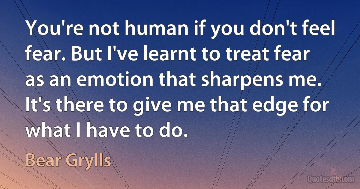 You're not human if you don't feel fear. But I've learnt to treat fear as an emotion that sharpens me. It's there to give me that edge for what I have to do. (Bear Grylls)