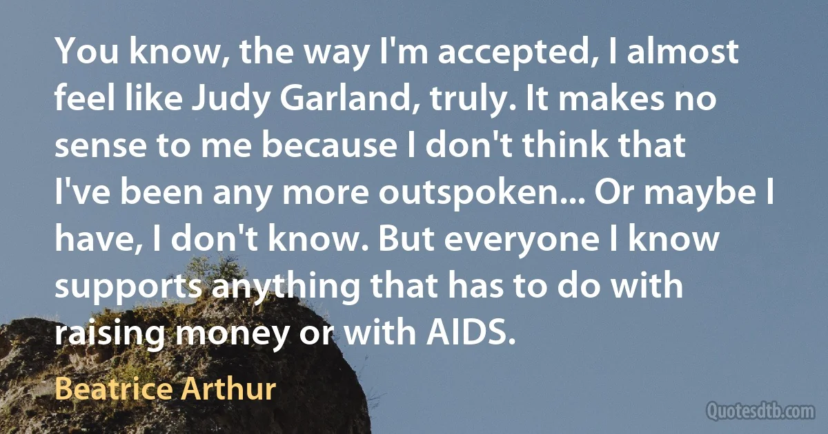 You know, the way I'm accepted, I almost feel like Judy Garland, truly. It makes no sense to me because I don't think that I've been any more outspoken... Or maybe I have, I don't know. But everyone I know supports anything that has to do with raising money or with AIDS. (Beatrice Arthur)