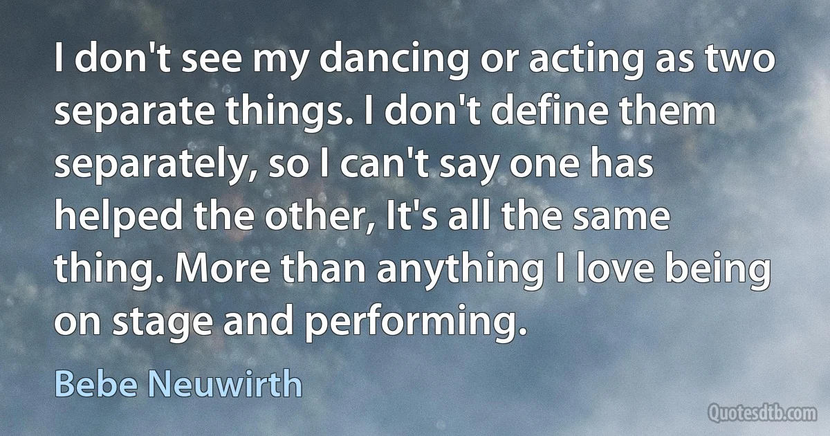 I don't see my dancing or acting as two separate things. I don't define them separately, so I can't say one has helped the other, It's all the same thing. More than anything I love being on stage and performing. (Bebe Neuwirth)