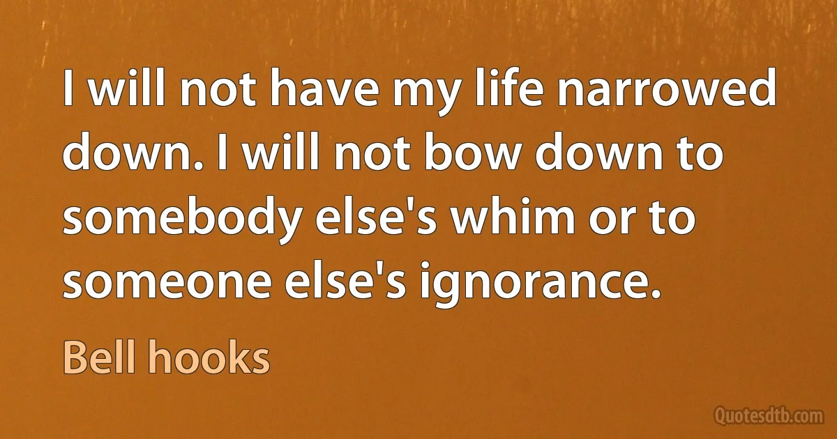 I will not have my life narrowed down. I will not bow down to somebody else's whim or to someone else's ignorance. (Bell hooks)