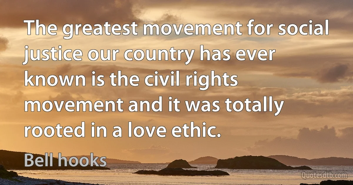 The greatest movement for social justice our country has ever known is the civil rights movement and it was totally rooted in a love ethic. (Bell hooks)