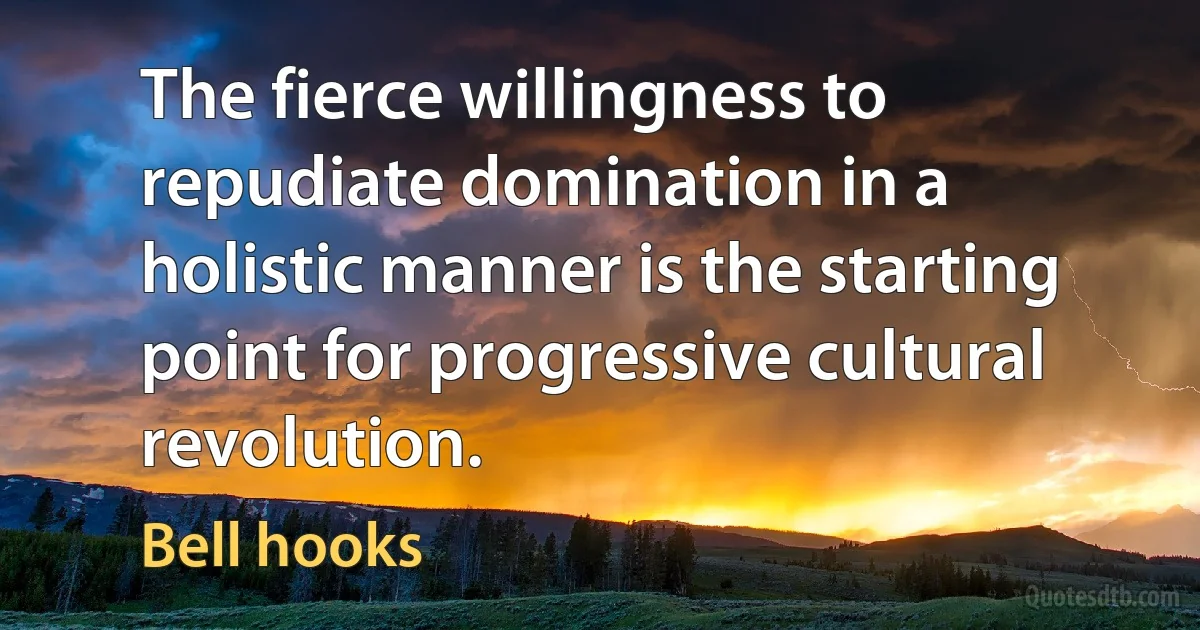 The fierce willingness to repudiate domination in a holistic manner is the starting point for progressive cultural revolution. (Bell hooks)