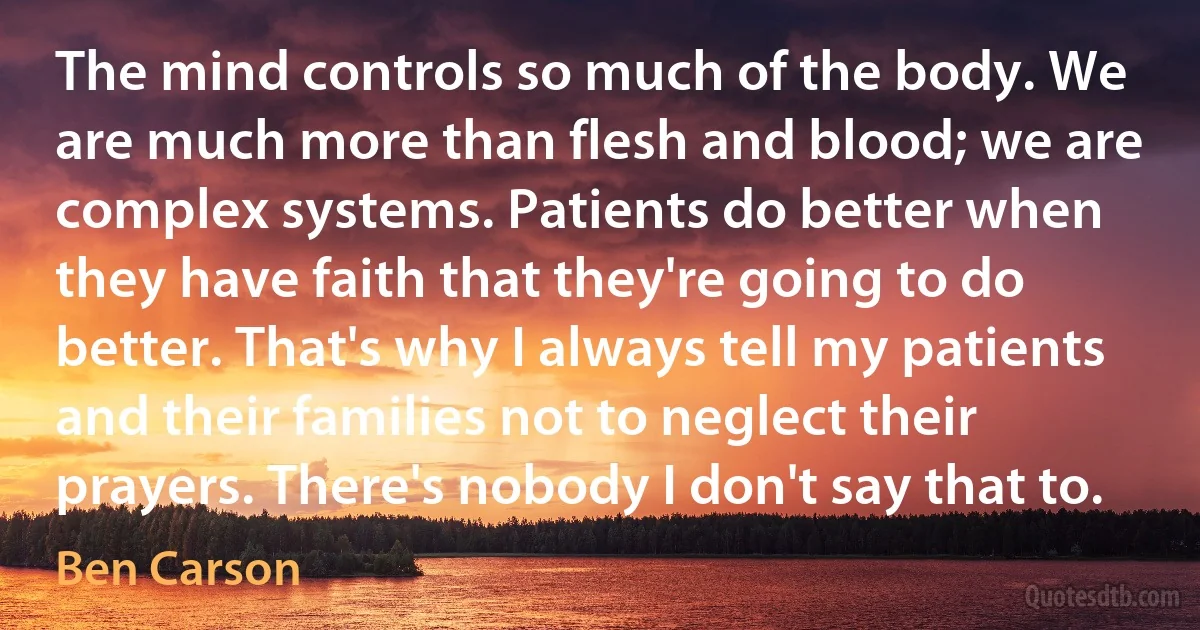 The mind controls so much of the body. We are much more than flesh and blood; we are complex systems. Patients do better when they have faith that they're going to do better. That's why I always tell my patients and their families not to neglect their prayers. There's nobody I don't say that to. (Ben Carson)