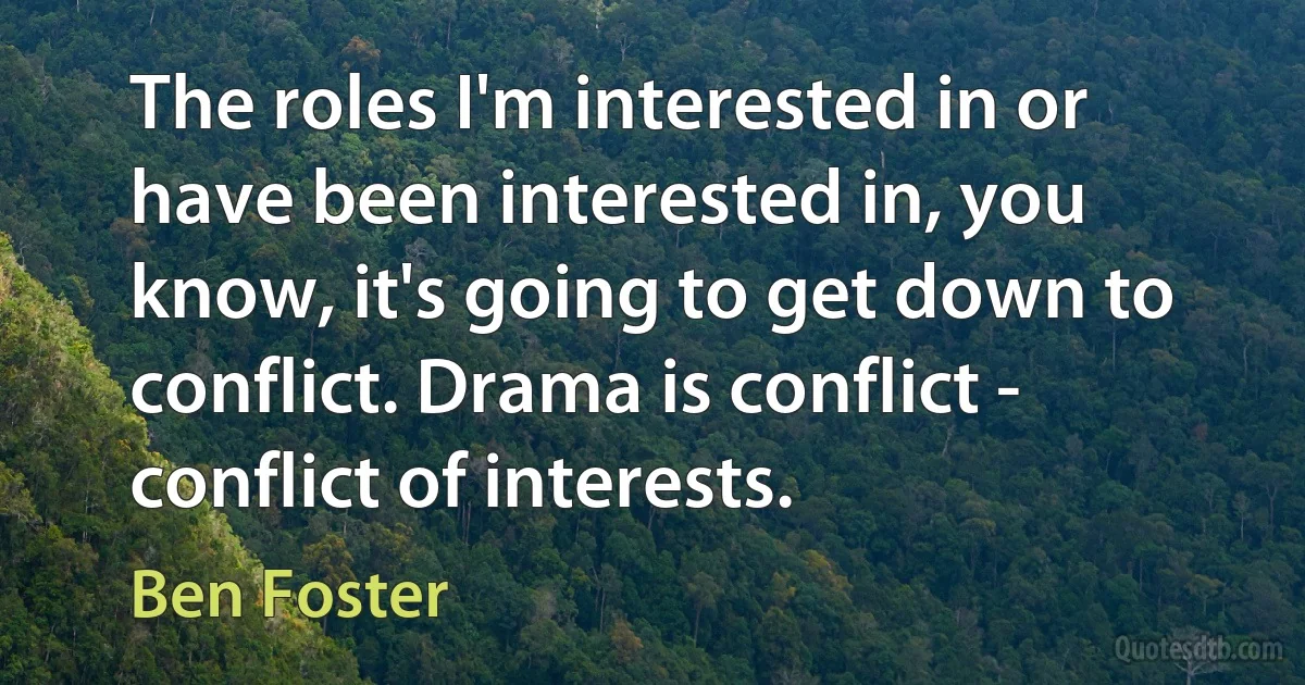 The roles I'm interested in or have been interested in, you know, it's going to get down to conflict. Drama is conflict - conflict of interests. (Ben Foster)