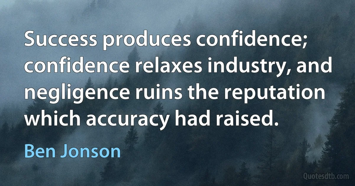 Success produces confidence; confidence relaxes industry, and negligence ruins the reputation which accuracy had raised. (Ben Jonson)