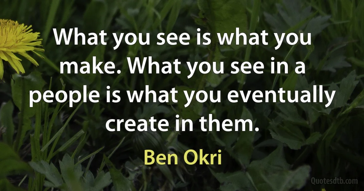 What you see is what you make. What you see in a people is what you eventually create in them. (Ben Okri)