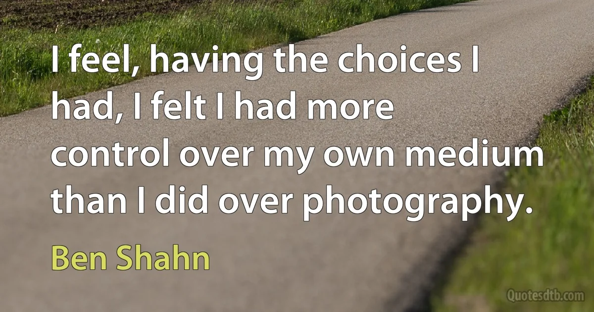 I feel, having the choices I had, I felt I had more control over my own medium than I did over photography. (Ben Shahn)