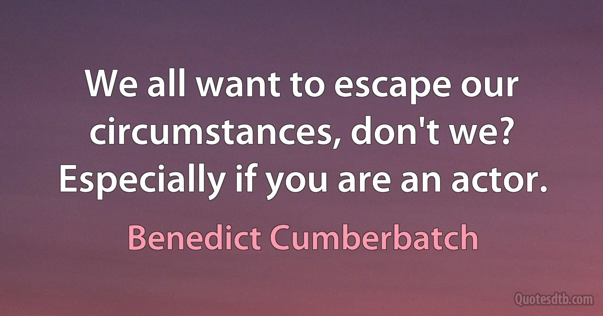 We all want to escape our circumstances, don't we? Especially if you are an actor. (Benedict Cumberbatch)