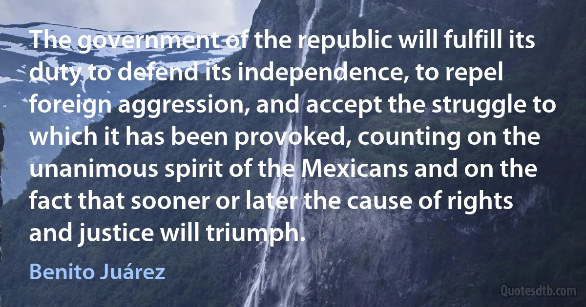 The government of the republic will fulfill its duty to defend its independence, to repel foreign aggression, and accept the struggle to which it has been provoked, counting on the unanimous spirit of the Mexicans and on the fact that sooner or later the cause of rights and justice will triumph. (Benito Juárez)