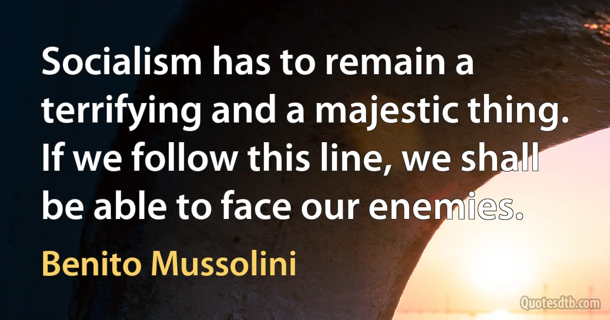 Socialism has to remain a terrifying and a majestic thing. If we follow this line, we shall be able to face our enemies. (Benito Mussolini)