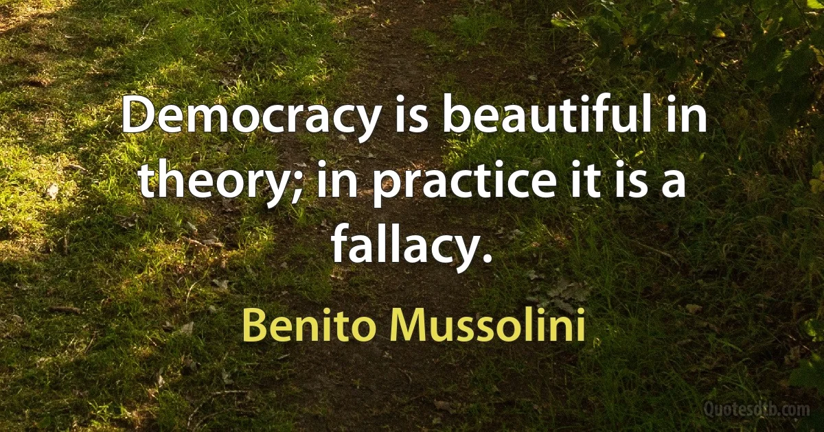 Democracy is beautiful in theory; in practice it is a fallacy. (Benito Mussolini)