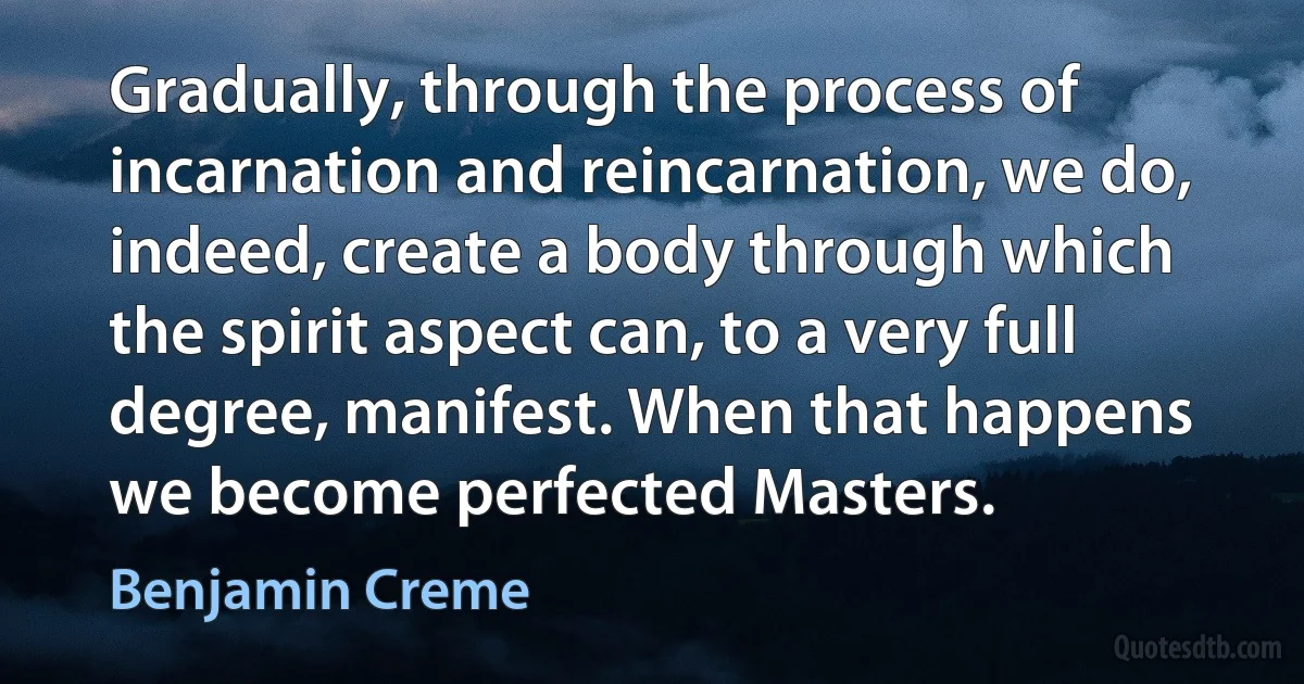 Gradually, through the process of incarnation and reincarnation, we do, indeed, create a body through which the spirit aspect can, to a very full degree, manifest. When that happens we become perfected Masters. (Benjamin Creme)