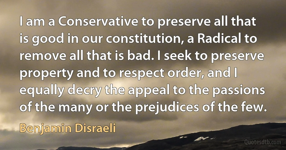 I am a Conservative to preserve all that is good in our constitution, a Radical to remove all that is bad. I seek to preserve property and to respect order, and I equally decry the appeal to the passions of the many or the prejudices of the few. (Benjamin Disraeli)